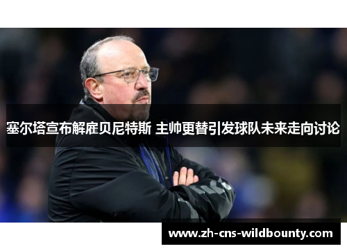 塞尔塔宣布解雇贝尼特斯 主帅更替引发球队未来走向讨论