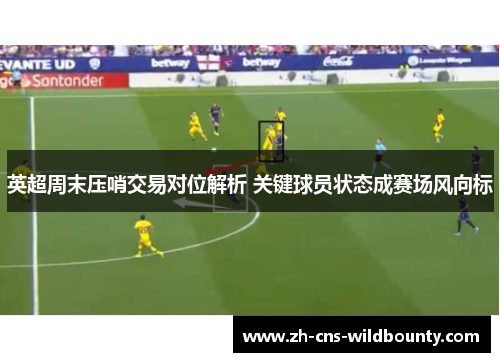 英超周末压哨交易对位解析 关键球员状态成赛场风向标 英超周末压哨交易对位解析 关键球员状态成赛场风向标